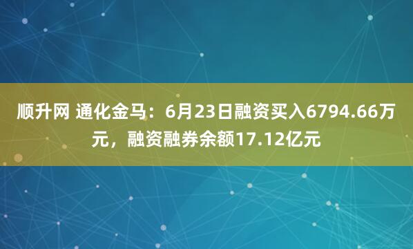 顺升网 通化金马：6月23日融资买入6794.66万元，融资融券余额17.12亿元