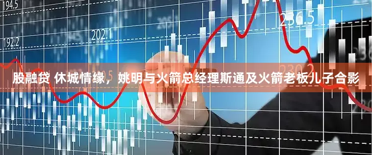 股融贷 休城情缘，姚明与火箭总经理斯通及火箭老板儿子合影