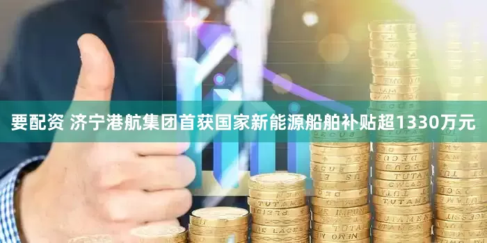 要配资 济宁港航集团首获国家新能源船舶补贴超1330万元
