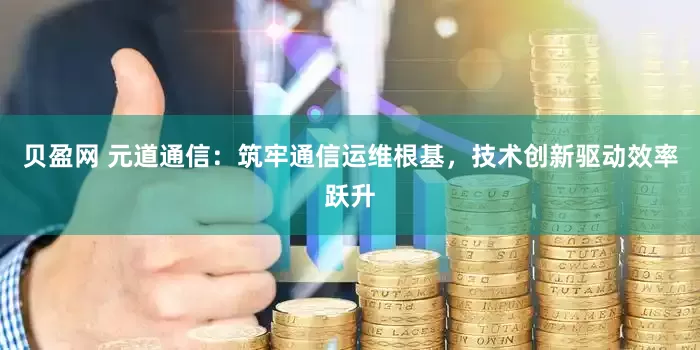 贝盈网 元道通信：筑牢通信运维根基，技术创新驱动效率跃升