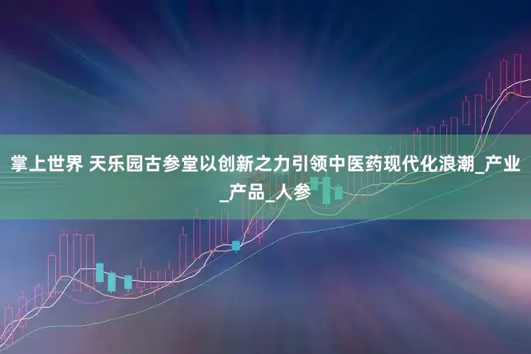 掌上世界 天乐园古参堂以创新之力引领中医药现代化浪潮_产业_产品_人参