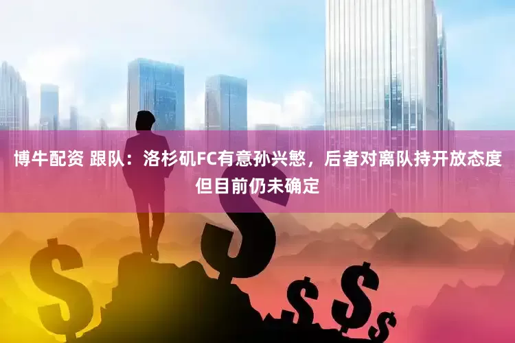 博牛配资 跟队：洛杉矶FC有意孙兴慜，后者对离队持开放态度但目前仍未确定