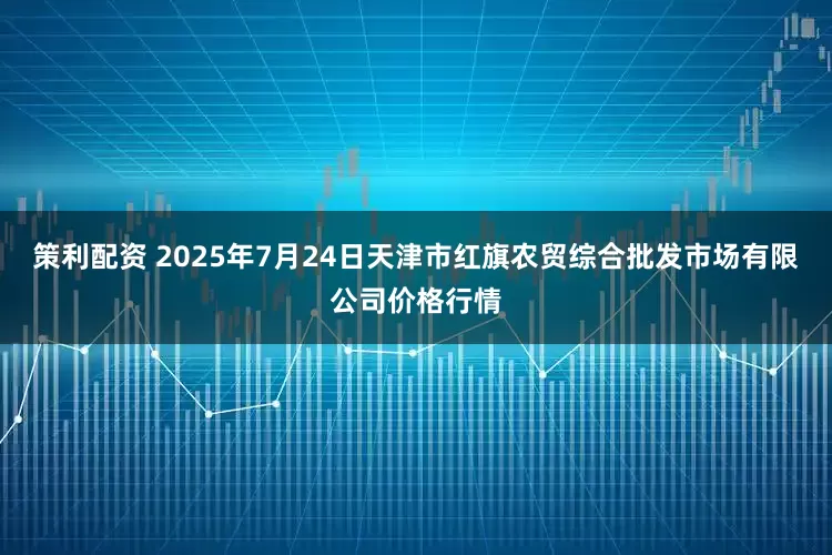 策利配资 2025年7月24日天津市红旗农贸综合批发市场有限公司价格行情