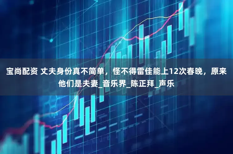 宝尚配资 丈夫身份真不简单，怪不得雷佳能上12次春晚，原来他们是夫妻_音乐界_陈正拜_声乐