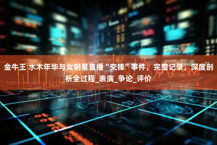 金牛王 水木年华与女明星直播“交锋”事件，完整记录，深度剖析全过程_表演_争论_评价