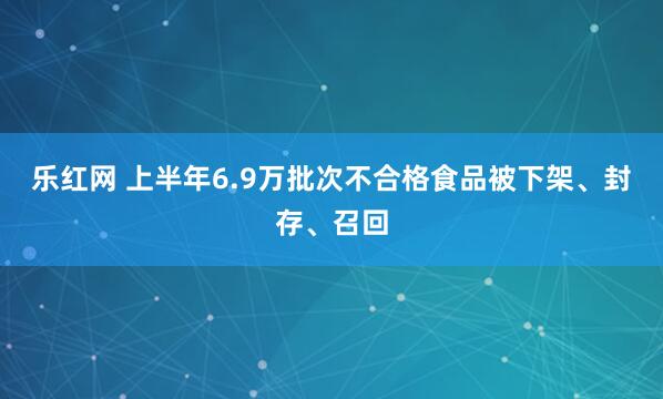 乐红网 上半年6.9万批次不合格食品被下架、封存、召回