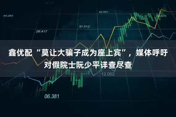 鑫优配 “莫让大骗子成为座上宾”，媒体呼吁对假院士阮少平详查尽查