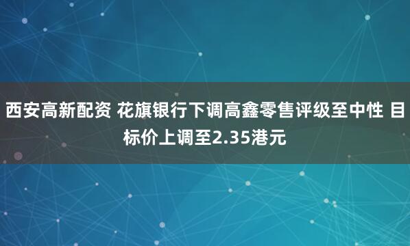 西安高新配资 花旗银行下调高鑫零售评级至中性 目标价上调至2.35港元