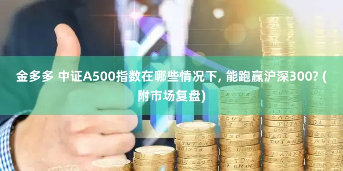 金多多 中证A500指数在哪些情况下, 能跑赢沪深300? (附市场复盘)