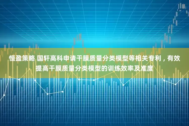恒盈策略 国轩高科申请干膜质量分类模型等相关专利 , 有效提高干膜质量分类模型的训练效率及准度