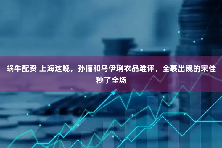 蜗牛配资 上海这晚，孙俪和马伊琍衣品难评，全裹出镜的宋佳秒了全场