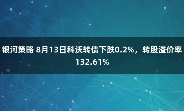 银河策略 8月13日科沃转债下跌0.2%，转股溢价率132.61%