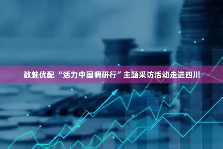 数魅优配 “活力中国调研行”主题采访活动走进四川