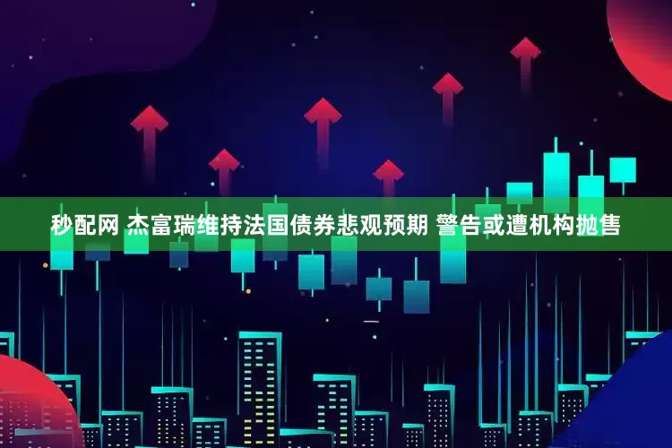 秒配网 杰富瑞维持法国债券悲观预期 警告或遭机构抛售