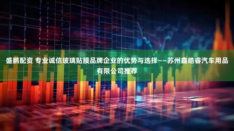 盛鹏配资 专业诚信玻璃贴膜品牌企业的优势与选择——苏州鑫皓睿汽车用品有限公司推荐