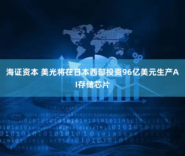 海证资本 美光将在日本西部投资96亿美元生产AI存储芯片