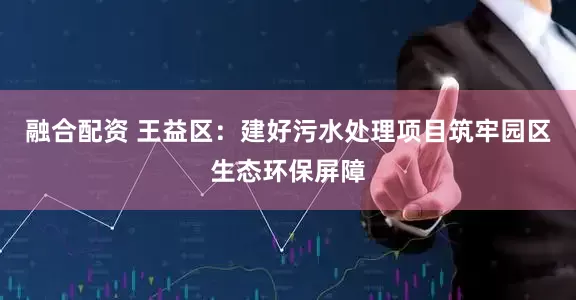 融合配资 王益区：建好污水处理项目筑牢园区生态环保屏障